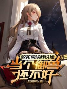 女神伺候我洗澡,当个御兽还不好 女神伺候我洗澡,当个御兽还不好